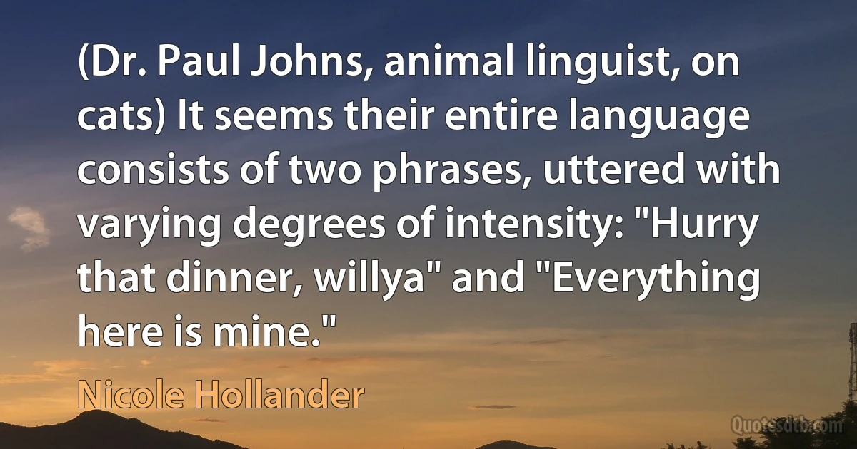 (Dr. Paul Johns, animal linguist, on cats) It seems their entire language consists of two phrases, uttered with varying degrees of intensity: "Hurry that dinner, willya" and "Everything here is mine." (Nicole Hollander)