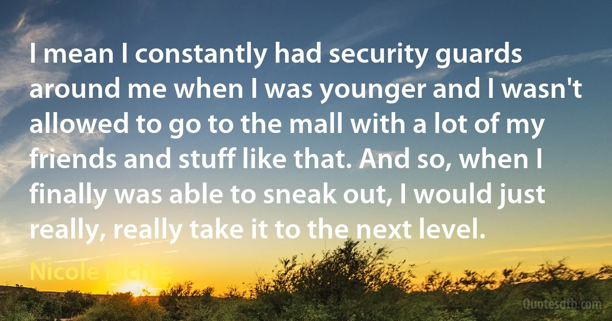 I mean I constantly had security guards around me when I was younger and I wasn't allowed to go to the mall with a lot of my friends and stuff like that. And so, when I finally was able to sneak out, I would just really, really take it to the next level. (Nicole Richie)