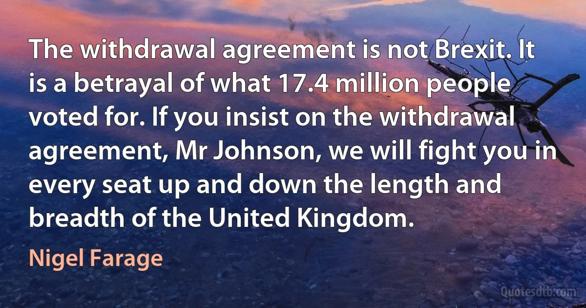 The withdrawal agreement is not Brexit. It is a betrayal of what 17.4 million people voted for. If you insist on the withdrawal agreement, Mr Johnson, we will fight you in every seat up and down the length and breadth of the United Kingdom. (Nigel Farage)