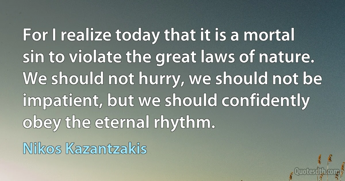 For I realize today that it is a mortal sin to violate the great laws of nature. We should not hurry, we should not be impatient, but we should confidently obey the eternal rhythm. (Nikos Kazantzakis)