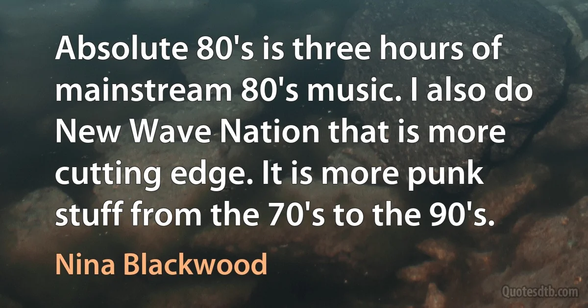 Absolute 80's is three hours of mainstream 80's music. I also do New Wave Nation that is more cutting edge. It is more punk stuff from the 70's to the 90's. (Nina Blackwood)