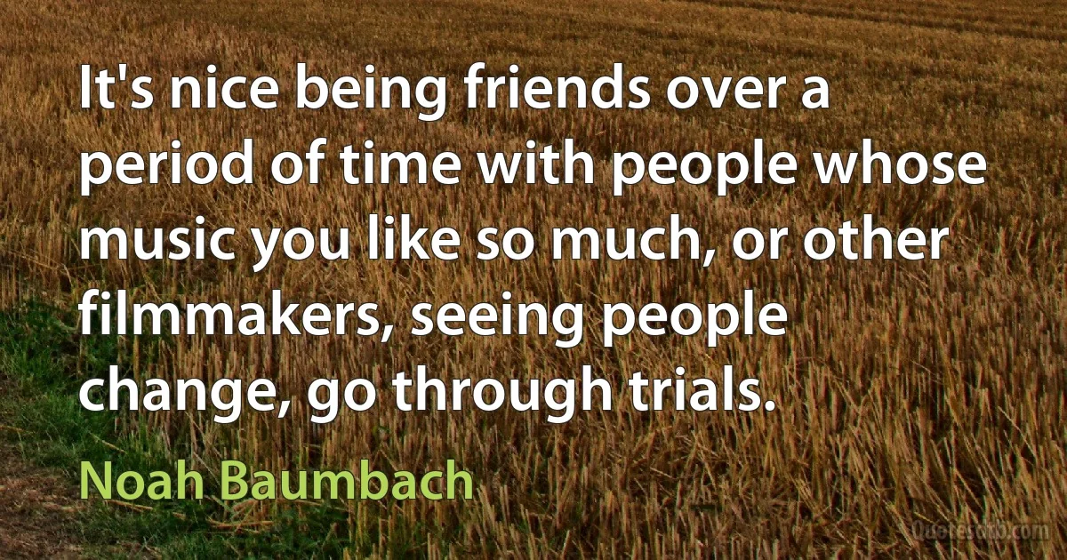 It's nice being friends over a period of time with people whose music you like so much, or other filmmakers, seeing people change, go through trials. (Noah Baumbach)