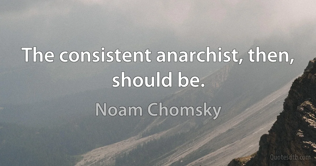 The consistent anarchist, then, should be. (Noam Chomsky)