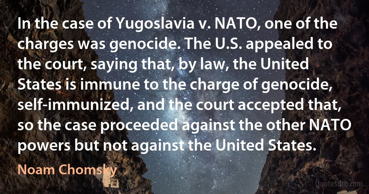 In the case of Yugoslavia v. NATO, one of the charges was genocide. The U.S. appealed to the court, saying that, by law, the United States is immune to the charge of genocide, self-immunized, and the court accepted that, so the case proceeded against the other NATO powers but not against the United States. (Noam Chomsky)