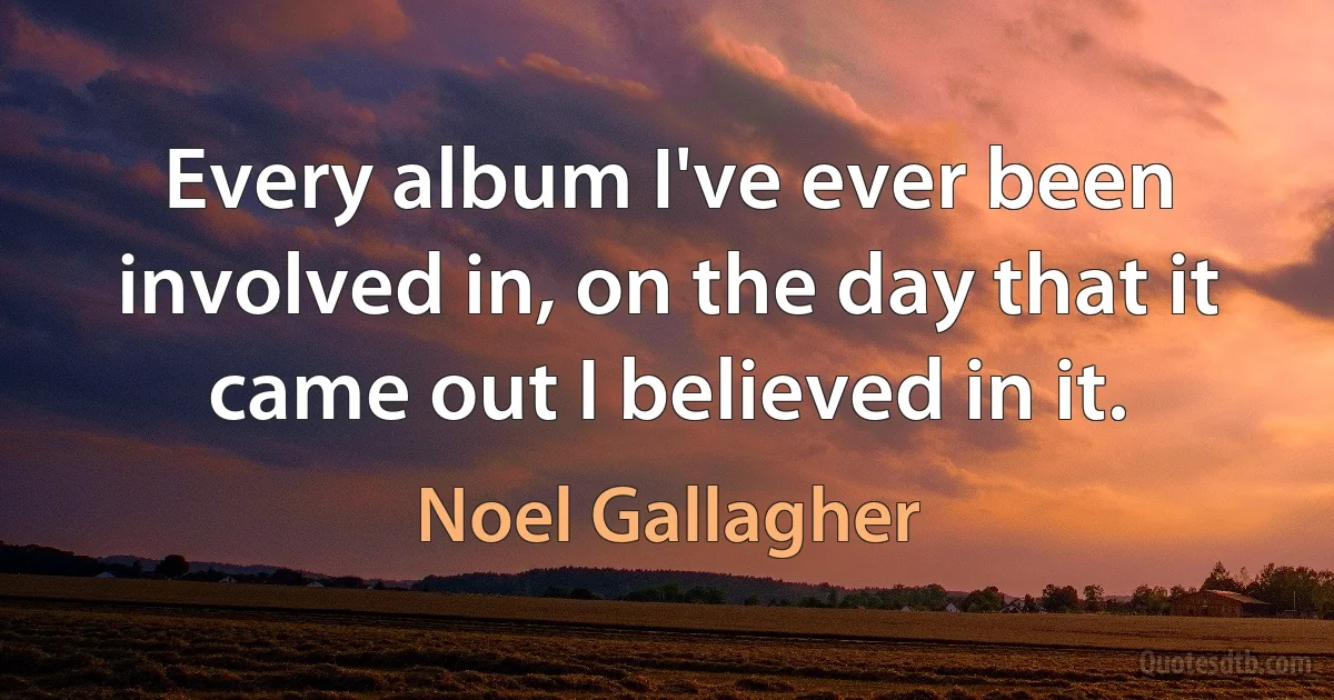 Every album I've ever been involved in, on the day that it came out I believed in it. (Noel Gallagher)