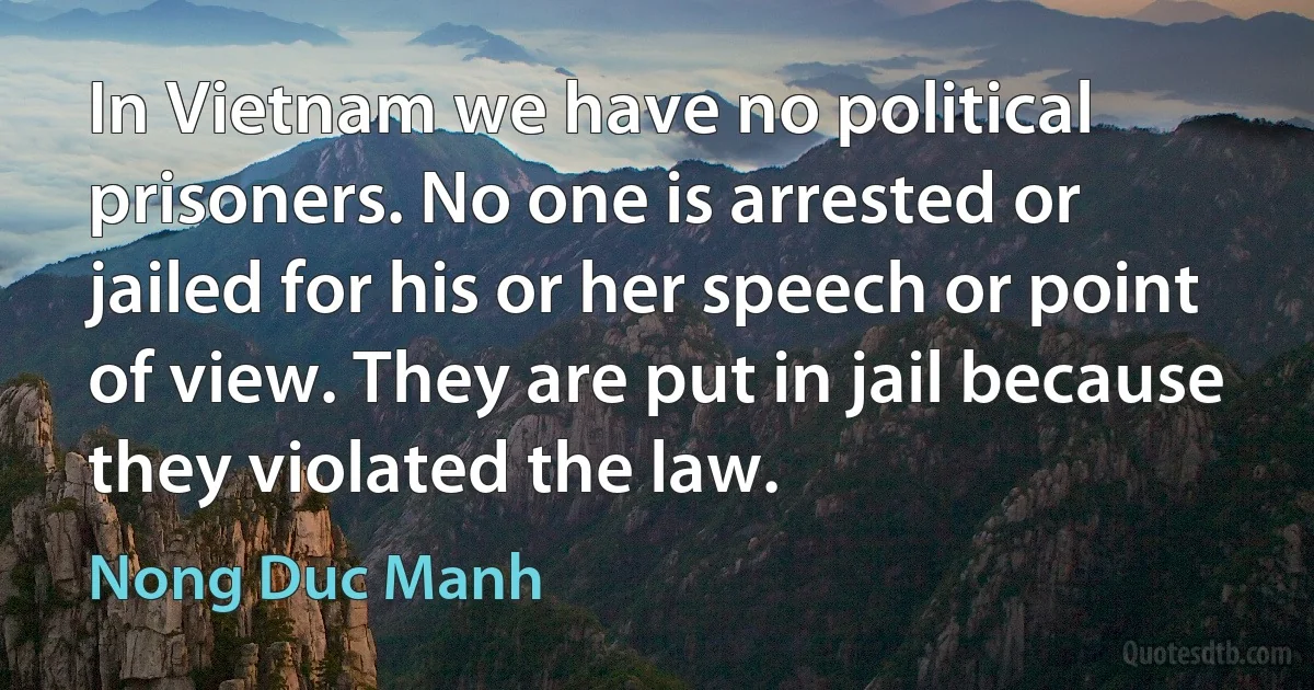 In Vietnam we have no political prisoners. No one is arrested or jailed for his or her speech or point of view. They are put in jail because they violated the law. (Nong Duc Manh)