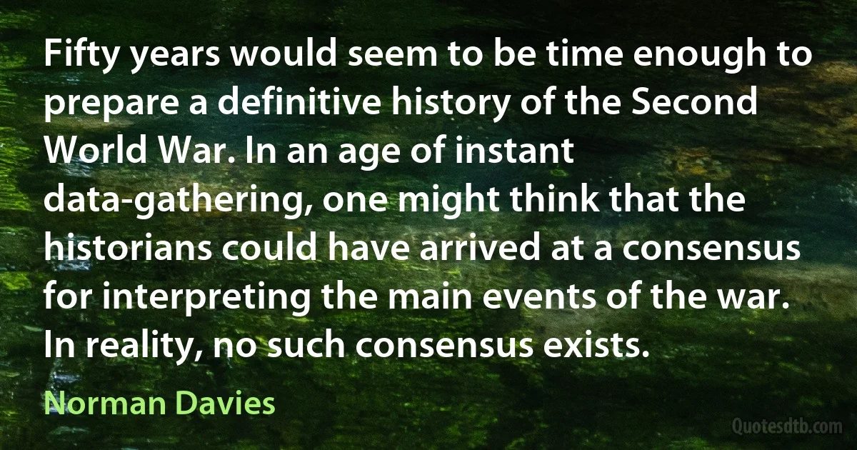 Fifty years would seem to be time enough to prepare a definitive history of the Second World War. In an age of instant data-gathering, one might think that the historians could have arrived at a consensus for interpreting the main events of the war. In reality, no such consensus exists. (Norman Davies)