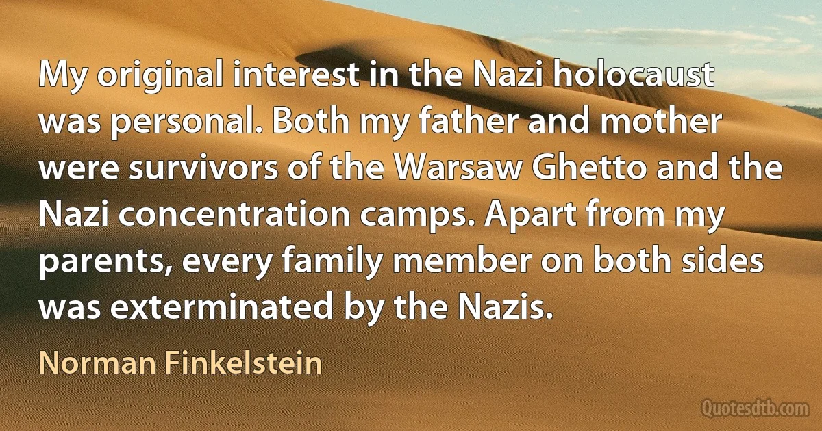 My original interest in the Nazi holocaust was personal. Both my father and mother were survivors of the Warsaw Ghetto and the Nazi concentration camps. Apart from my parents, every family member on both sides was exterminated by the Nazis. (Norman Finkelstein)