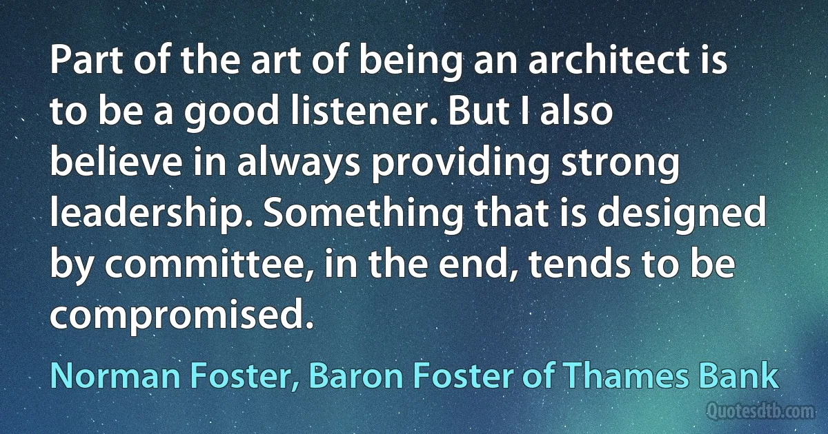 Part of the art of being an architect is to be a good listener. But I also believe in always providing strong leadership. Something that is designed by committee, in the end, tends to be compromised. (Norman Foster, Baron Foster of Thames Bank)