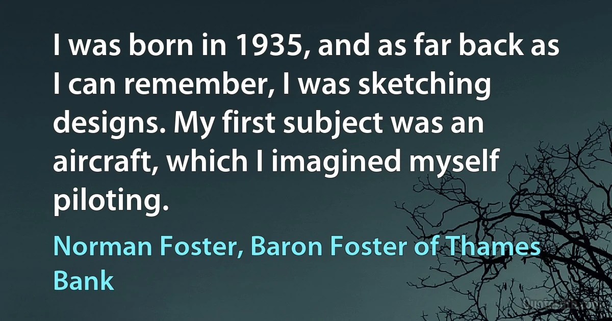 I was born in 1935, and as far back as I can remember, I was sketching designs. My first subject was an aircraft, which I imagined myself piloting. (Norman Foster, Baron Foster of Thames Bank)