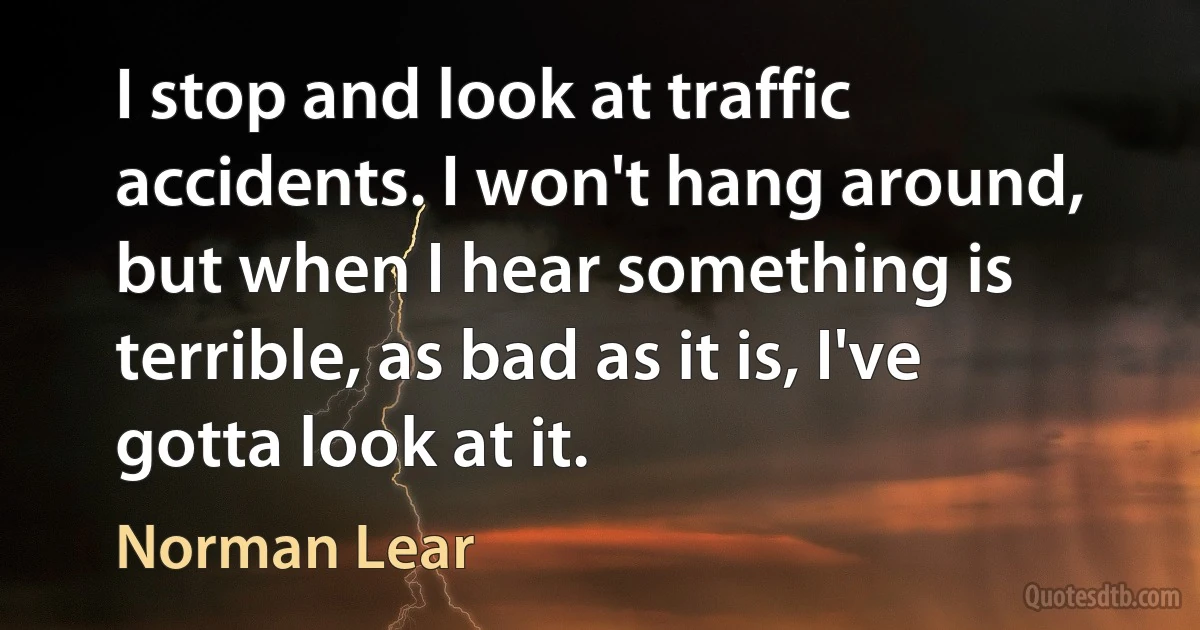 I stop and look at traffic accidents. I won't hang around, but when I hear something is terrible, as bad as it is, I've gotta look at it. (Norman Lear)