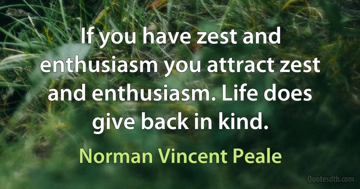 If you have zest and enthusiasm you attract zest and enthusiasm. Life does give back in kind. (Norman Vincent Peale)