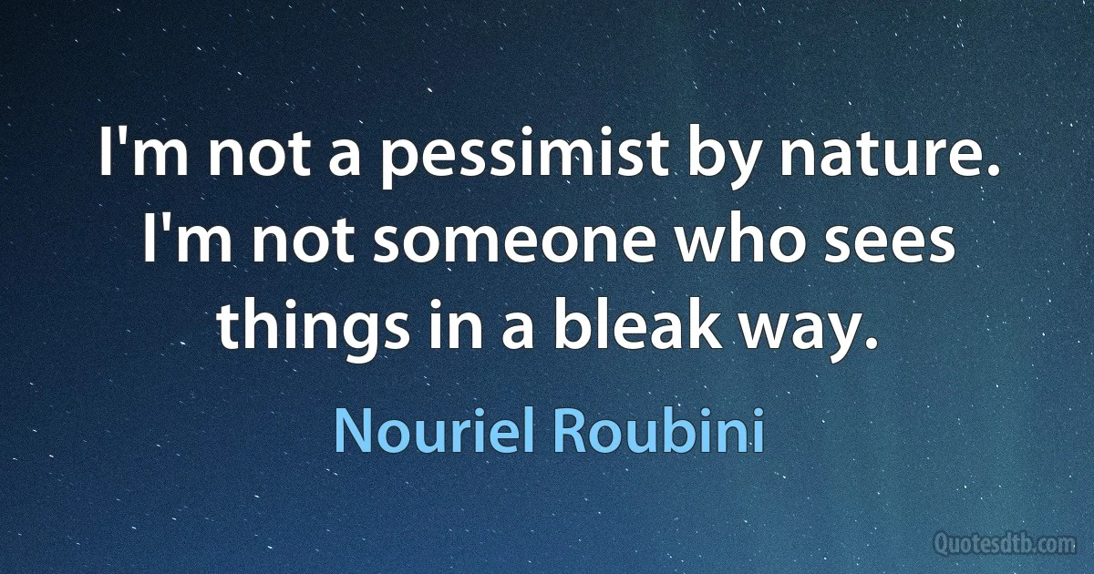 I'm not a pessimist by nature. I'm not someone who sees things in a bleak way. (Nouriel Roubini)