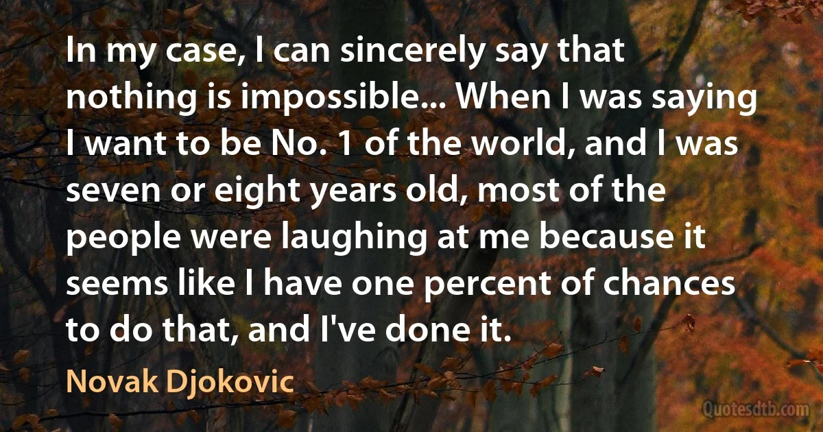 In my case, I can sincerely say that nothing is impossible... When I was saying I want to be No. 1 of the world, and I was seven or eight years old, most of the people were laughing at me because it seems like I have one percent of chances to do that, and I've done it. (Novak Djokovic)