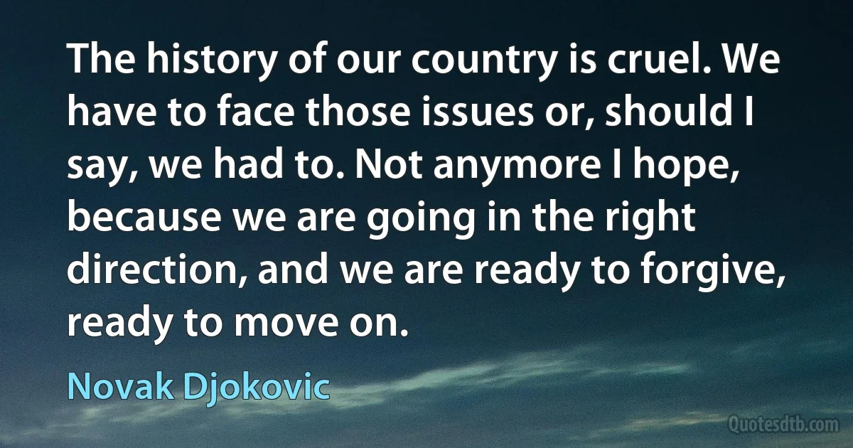 The history of our country is cruel. We have to face those issues or, should I say, we had to. Not anymore I hope, because we are going in the right direction, and we are ready to forgive, ready to move on. (Novak Djokovic)