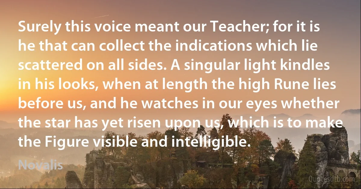 Surely this voice meant our Teacher; for it is he that can collect the indications which lie scattered on all sides. A singular light kindles in his looks, when at length the high Rune lies before us, and he watches in our eyes whether the star has yet risen upon us, which is to make the Figure visible and intelligible. (Novalis)