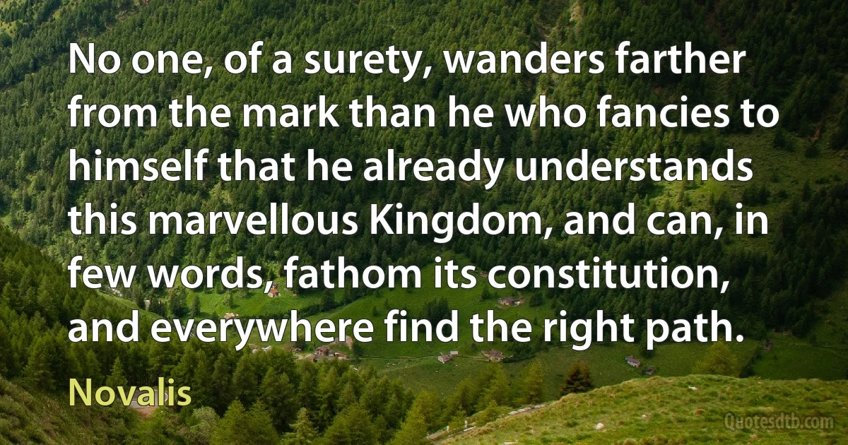 No one, of a surety, wanders farther from the mark than he who fancies to himself that he already understands this marvellous Kingdom, and can, in few words, fathom its constitution, and everywhere find the right path. (Novalis)