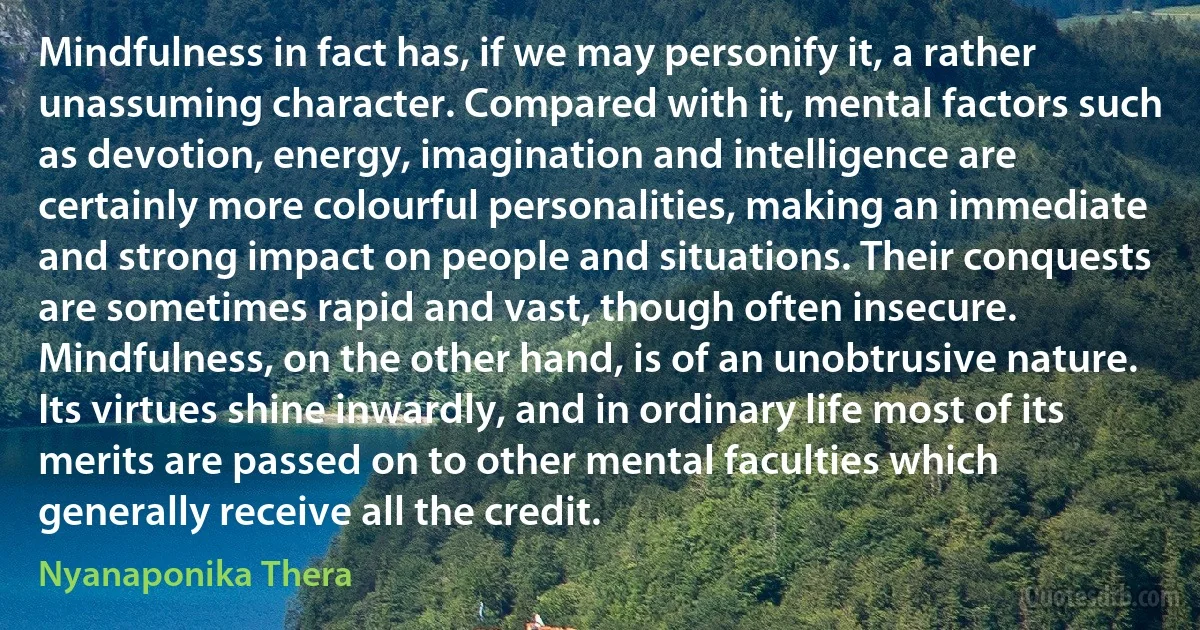 Mindfulness in fact has, if we may personify it, a rather unassuming character. Compared with it, mental factors such as devotion, energy, imagination and intelligence are certainly more colourful personalities, making an immediate and strong impact on people and situations. Their conquests are sometimes rapid and vast, though often insecure. Mindfulness, on the other hand, is of an unobtrusive nature. Its virtues shine inwardly, and in ordinary life most of its merits are passed on to other mental faculties which generally receive all the credit. (Nyanaponika Thera)