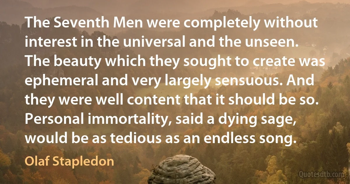 The Seventh Men were completely without interest in the universal and the unseen. The beauty which they sought to create was ephemeral and very largely sensuous. And they were well content that it should be so. Personal immortality, said a dying sage, would be as tedious as an endless song. (Olaf Stapledon)