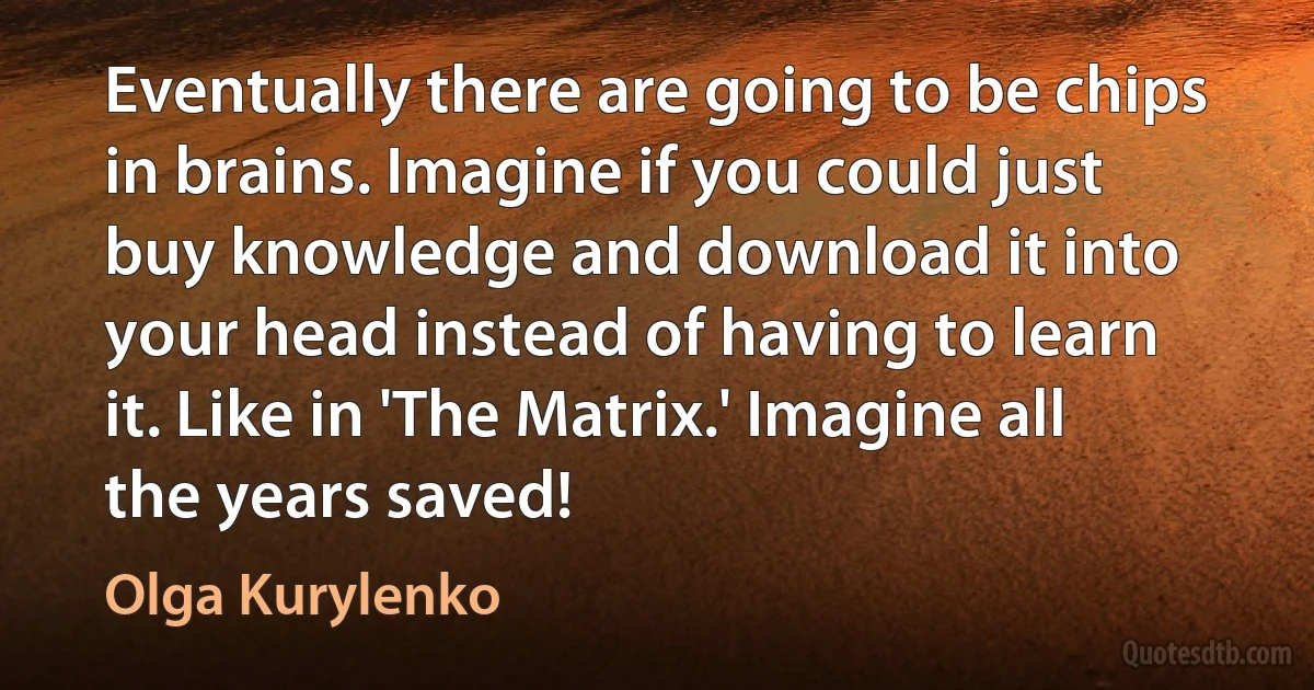 Eventually there are going to be chips in brains. Imagine if you could just buy knowledge and download it into your head instead of having to learn it. Like in 'The Matrix.' Imagine all the years saved! (Olga Kurylenko)