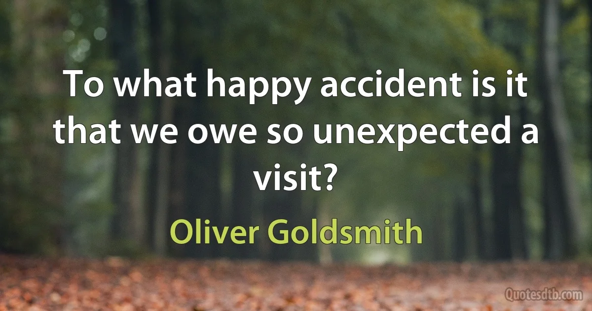 To what happy accident is it that we owe so unexpected a visit? (Oliver Goldsmith)