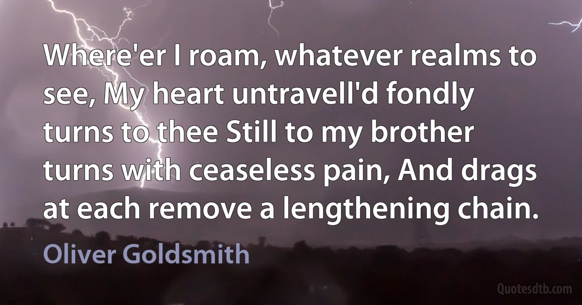 Where'er I roam, whatever realms to see, My heart untravell'd fondly turns to thee Still to my brother turns with ceaseless pain, And drags at each remove a lengthening chain. (Oliver Goldsmith)