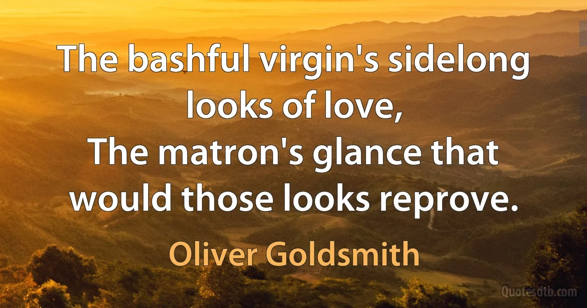 The bashful virgin's sidelong looks of love,
The matron's glance that would those looks reprove. (Oliver Goldsmith)