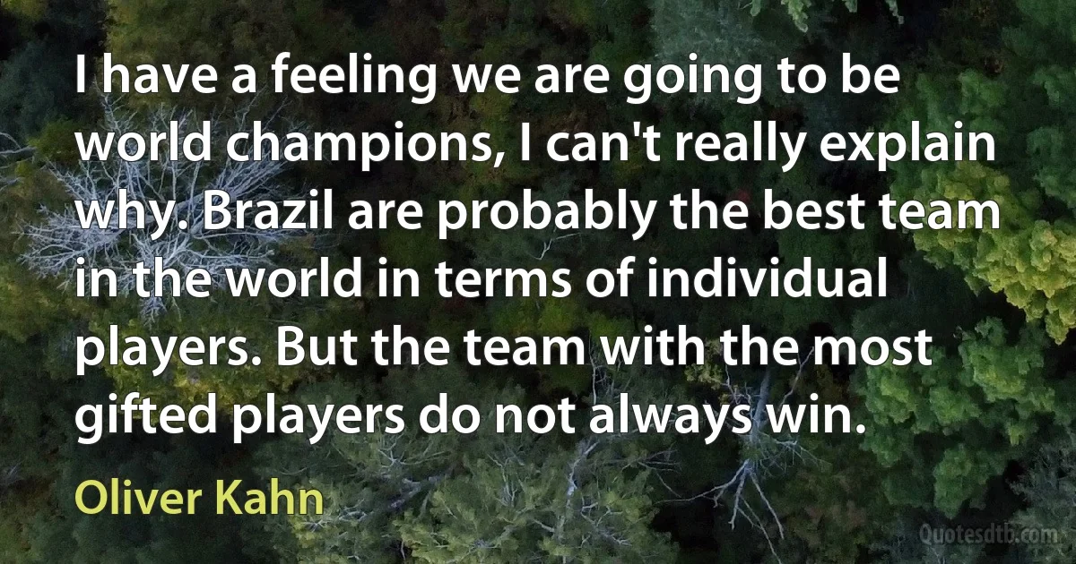 I have a feeling we are going to be world champions, I can't really explain why. Brazil are probably the best team in the world in terms of individual players. But the team with the most gifted players do not always win. (Oliver Kahn)