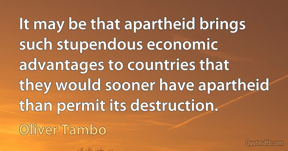 It may be that apartheid brings such stupendous economic advantages to countries that they would sooner have apartheid than permit its destruction. (Oliver Tambo)