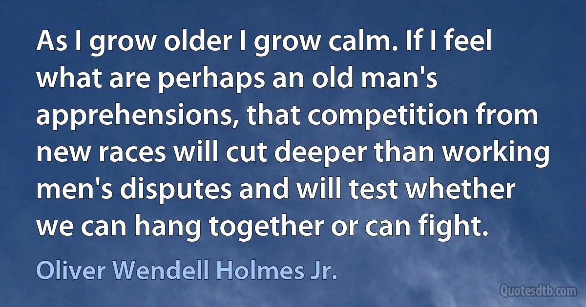 As I grow older I grow calm. If I feel what are perhaps an old man's apprehensions, that competition from new races will cut deeper than working men's disputes and will test whether we can hang together or can fight. (Oliver Wendell Holmes Jr.)