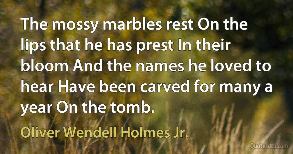 The mossy marbles rest On the lips that he has prest In their bloom And the names he loved to hear Have been carved for many a year On the tomb. (Oliver Wendell Holmes Jr.)