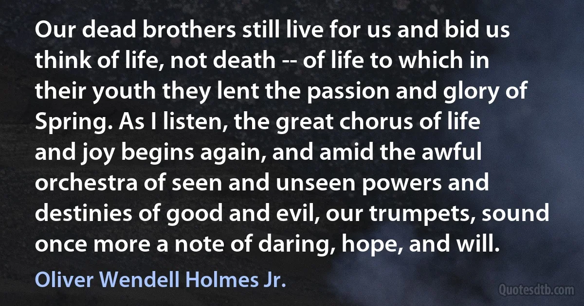 Our dead brothers still live for us and bid us think of life, not death -- of life to which in their youth they lent the passion and glory of Spring. As I listen, the great chorus of life and joy begins again, and amid the awful orchestra of seen and unseen powers and destinies of good and evil, our trumpets, sound once more a note of daring, hope, and will. (Oliver Wendell Holmes Jr.)