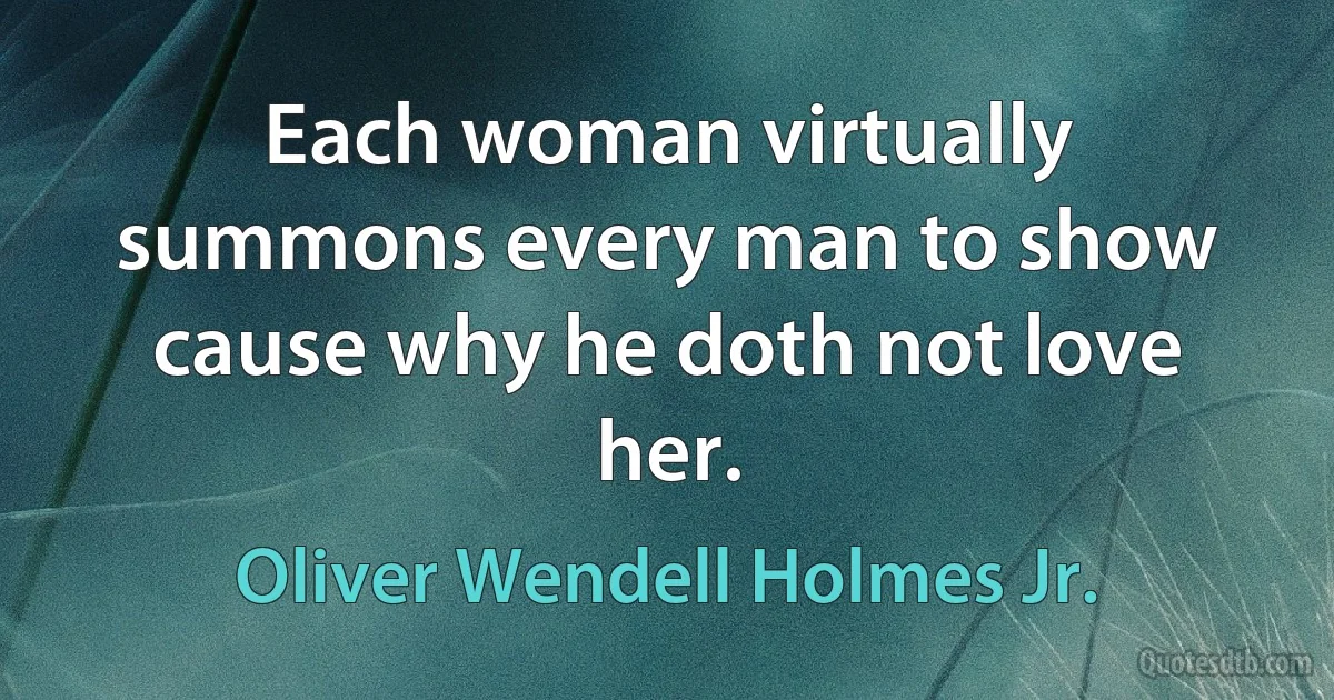 Each woman virtually summons every man to show cause why he doth not love her. (Oliver Wendell Holmes Jr.)