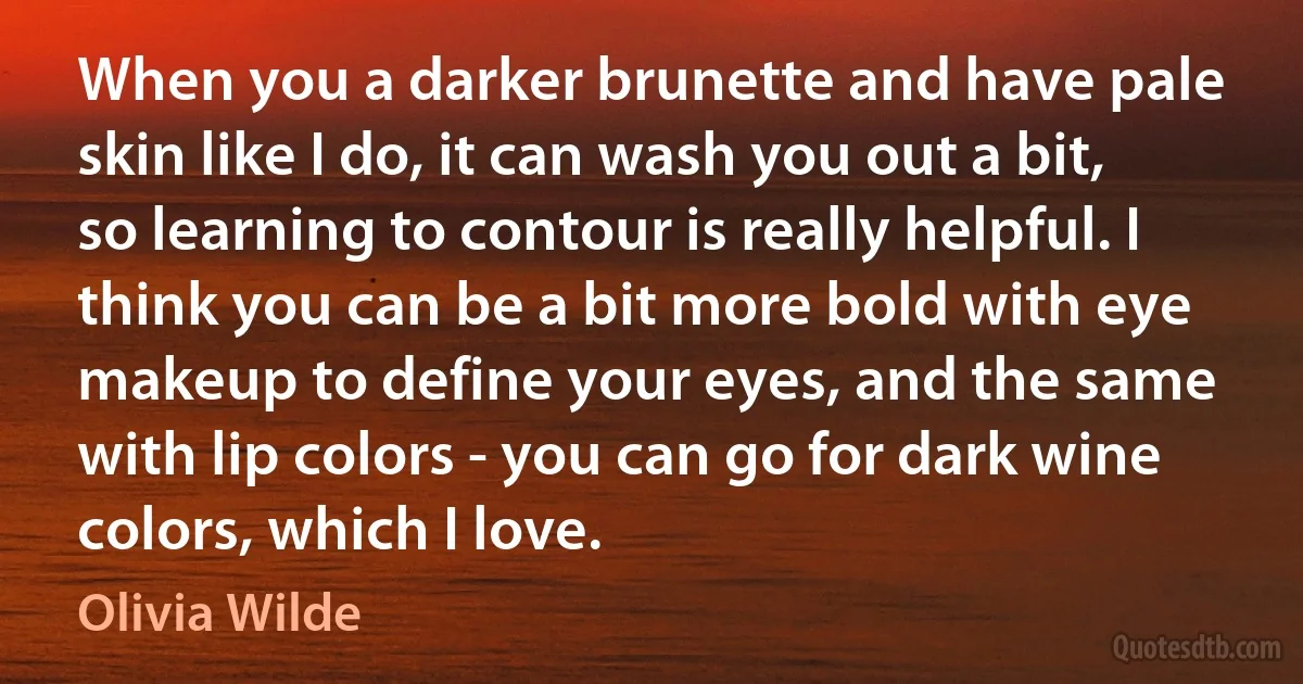 When you a darker brunette and have pale skin like I do, it can wash you out a bit, so learning to contour is really helpful. I think you can be a bit more bold with eye makeup to define your eyes, and the same with lip colors - you can go for dark wine colors, which I love. (Olivia Wilde)