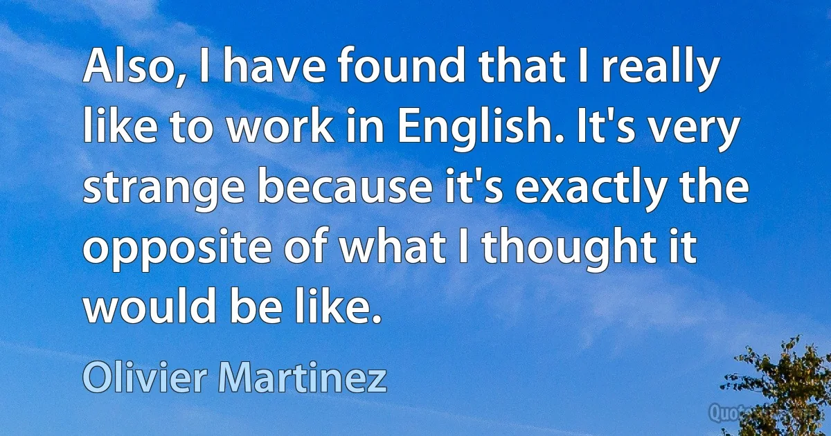 Also, I have found that I really like to work in English. It's very strange because it's exactly the opposite of what I thought it would be like. (Olivier Martinez)