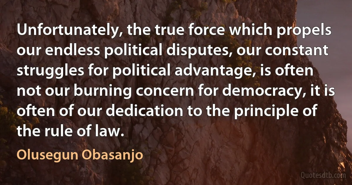 Unfortunately, the true force which propels our endless political disputes, our constant struggles for political advantage, is often not our burning concern for democracy, it is often of our dedication to the principle of the rule of law. (Olusegun Obasanjo)