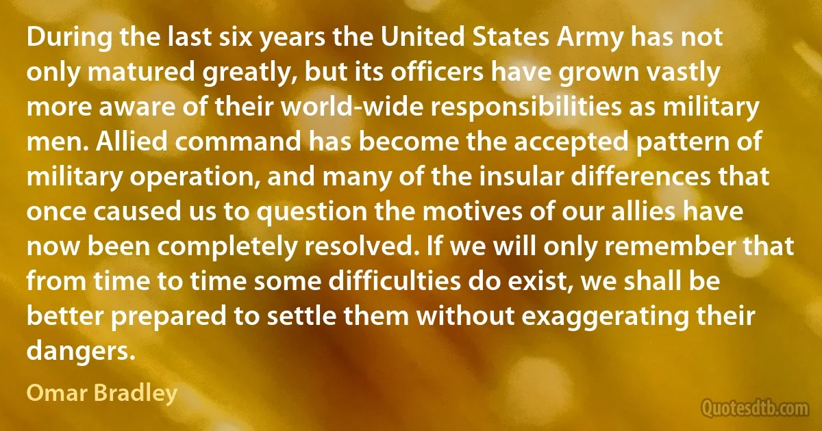 During the last six years the United States Army has not only matured greatly, but its officers have grown vastly more aware of their world-wide responsibilities as military men. Allied command has become the accepted pattern of military operation, and many of the insular differences that once caused us to question the motives of our allies have now been completely resolved. If we will only remember that from time to time some difficulties do exist, we shall be better prepared to settle them without exaggerating their dangers. (Omar Bradley)