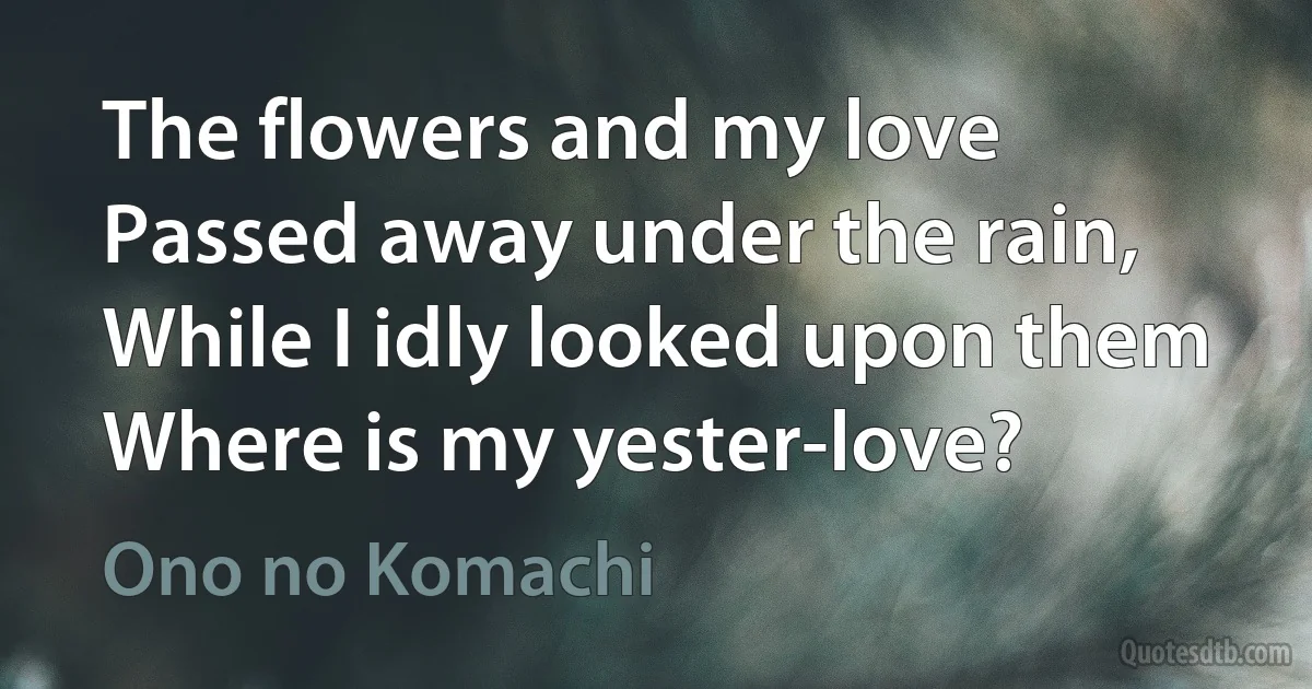 The flowers and my love
Passed away under the rain,
While I idly looked upon them
Where is my yester-love? (Ono no Komachi)