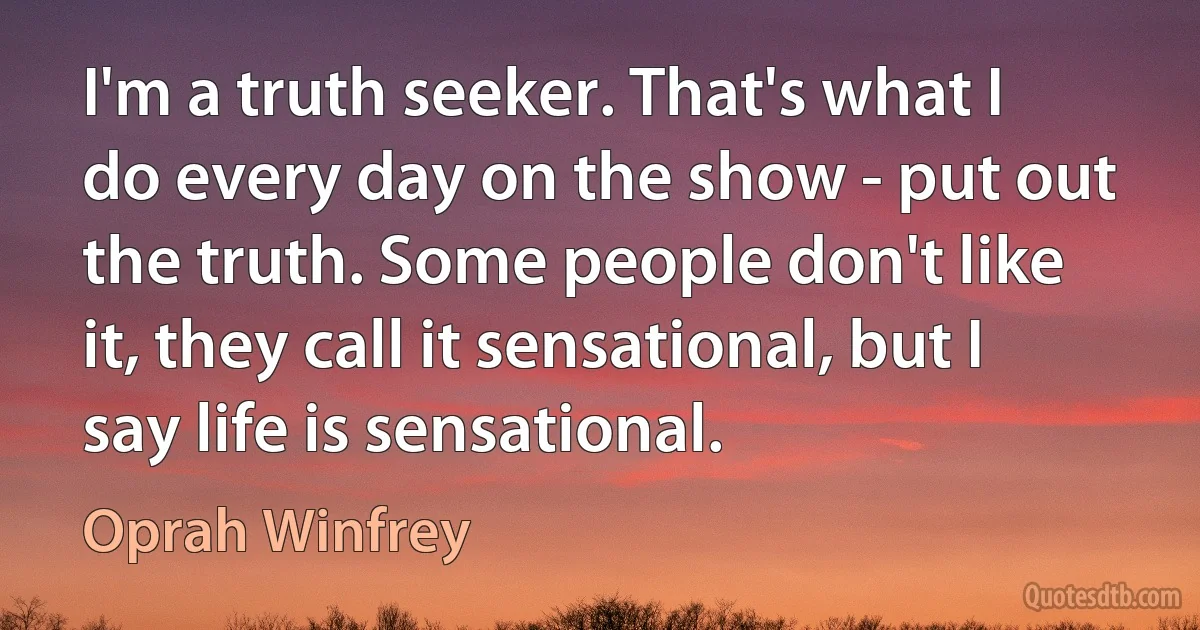 I'm a truth seeker. That's what I do every day on the show - put out the truth. Some people don't like it, they call it sensational, but I say life is sensational. (Oprah Winfrey)