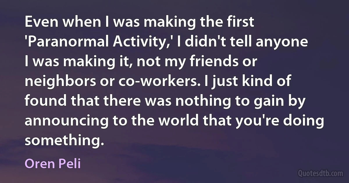 Even when I was making the first 'Paranormal Activity,' I didn't tell anyone I was making it, not my friends or neighbors or co-workers. I just kind of found that there was nothing to gain by announcing to the world that you're doing something. (Oren Peli)