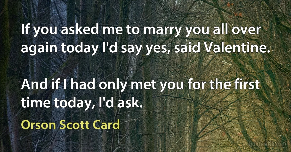 If you asked me to marry you all over again today I'd say yes, said Valentine.

And if I had only met you for the first time today, I'd ask. (Orson Scott Card)