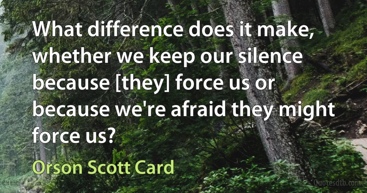 What difference does it make, whether we keep our silence because [they] force us or because we're afraid they might force us? (Orson Scott Card)