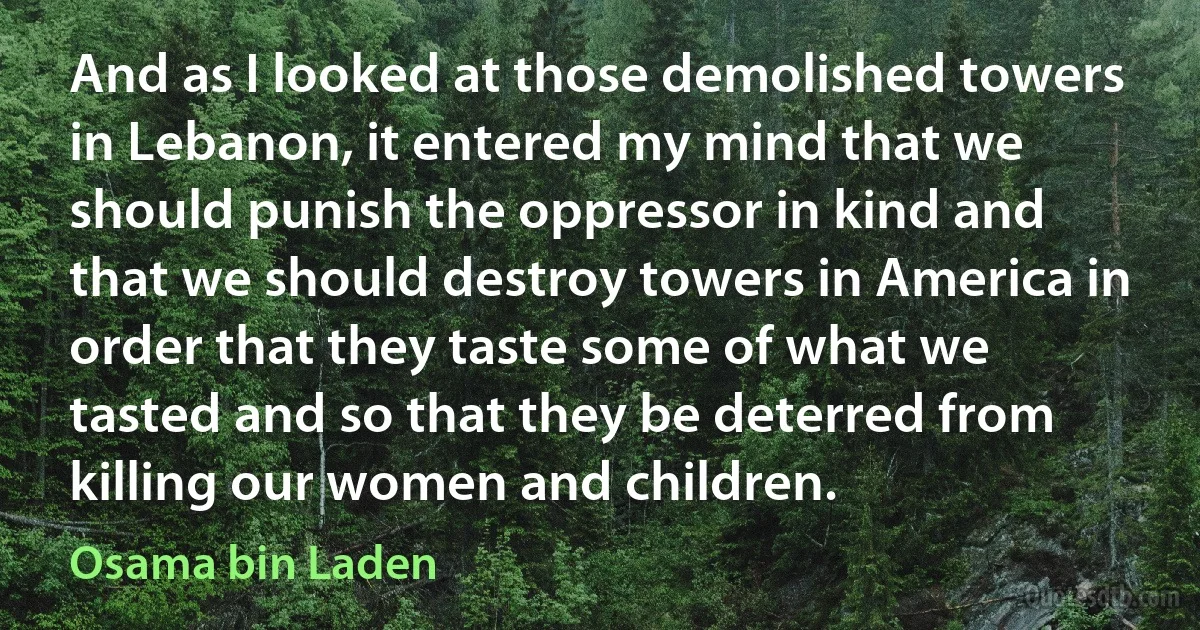 And as I looked at those demolished towers in Lebanon, it entered my mind that we should punish the oppressor in kind and that we should destroy towers in America in order that they taste some of what we tasted and so that they be deterred from killing our women and children. (Osama bin Laden)