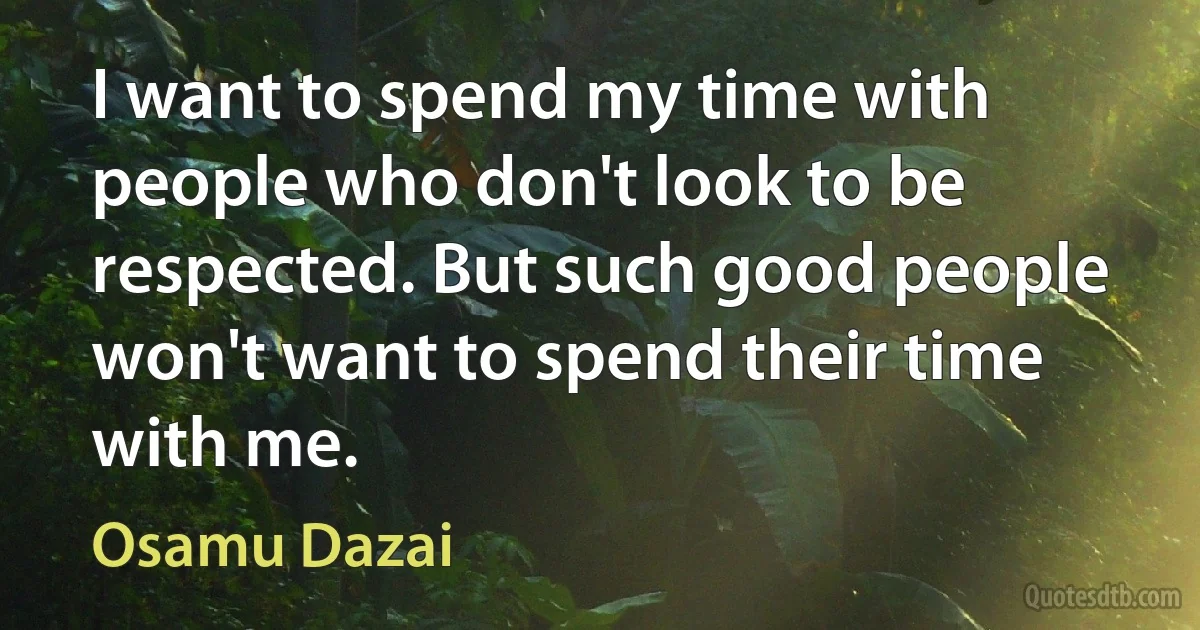 I want to spend my time with people who don't look to be respected. But such good people won't want to spend their time with me. (Osamu Dazai)