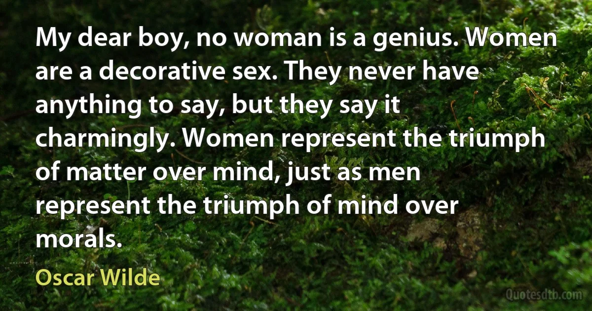 My dear boy, no woman is a genius. Women are a decorative sex. They never have anything to say, but they say it charmingly. Women represent the triumph of matter over mind, just as men represent the triumph of mind over morals. (Oscar Wilde)