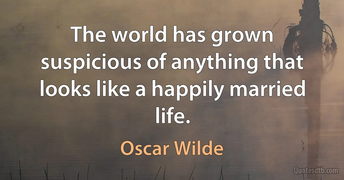 The world has grown suspicious of anything that looks like a happily married life. (Oscar Wilde)