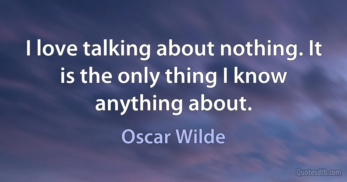 I love talking about nothing. It is the only thing I know anything about. (Oscar Wilde)