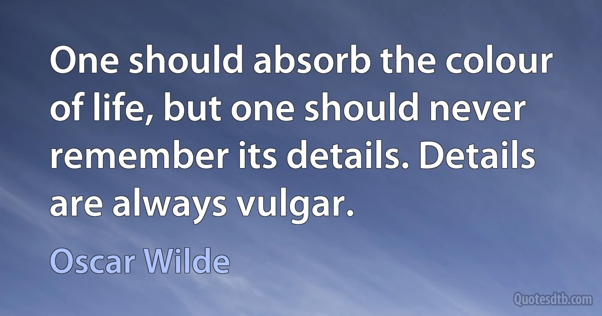 One should absorb the colour of life, but one should never remember its details. Details are always vulgar. (Oscar Wilde)