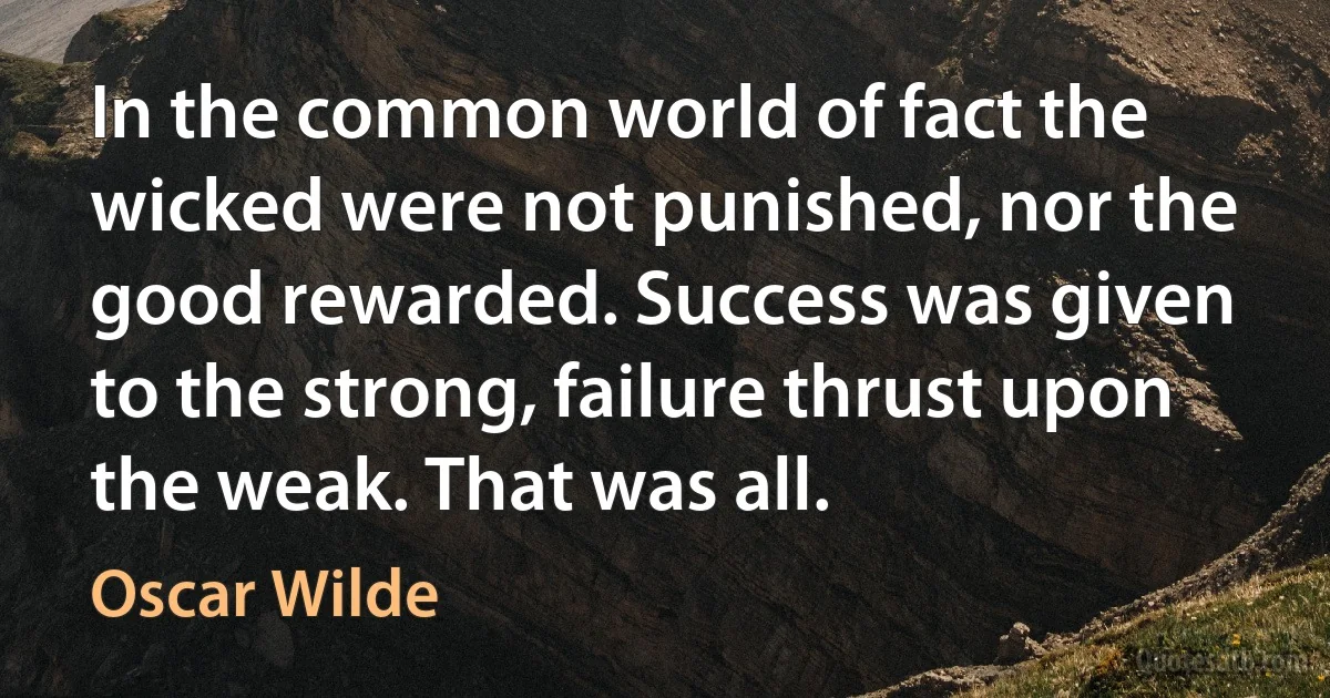 In the common world of fact the wicked were not punished, nor the good rewarded. Success was given to the strong, failure thrust upon the weak. That was all. (Oscar Wilde)