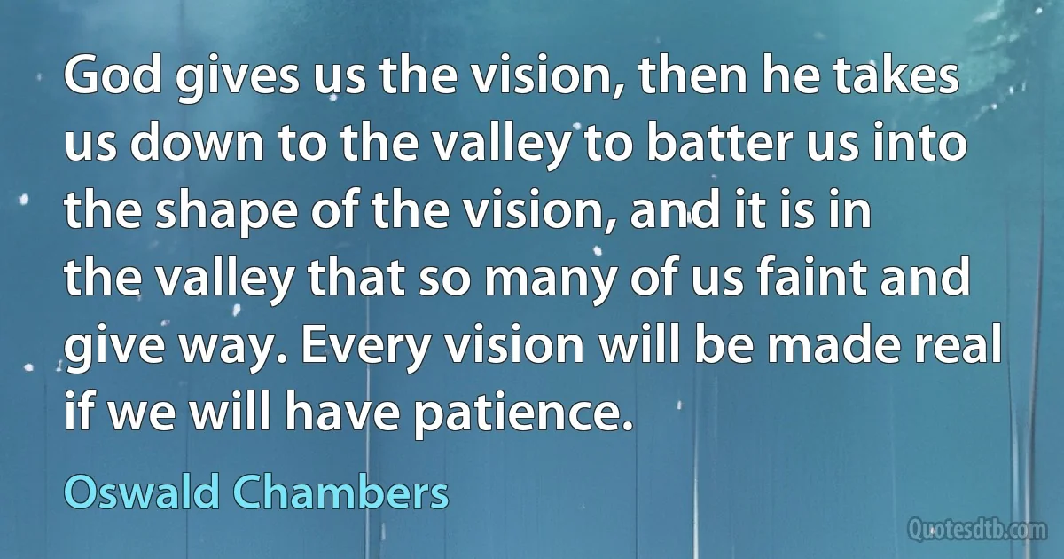 God gives us the vision, then he takes us down to the valley to batter us into the shape of the vision, and it is in the valley that so many of us faint and give way. Every vision will be made real if we will have patience. (Oswald Chambers)